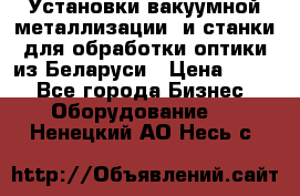 Установки вакуумной металлизации  и станки для обработки оптики из Беларуси › Цена ­ 100 - Все города Бизнес » Оборудование   . Ненецкий АО,Несь с.